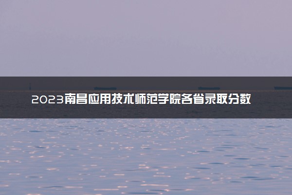 2023南昌应用技术师范学院各省录取分数线是多少 投档最低分及位次