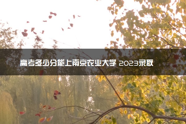 高考多少分能上南京农业大学 2023录取分数线是多少