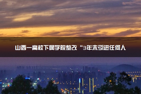 山西一高校下属学院整改“3年未引进任何人才” 具体情况