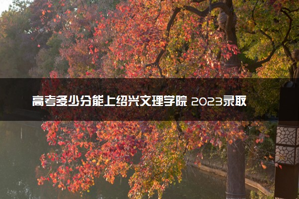 高考多少分能上绍兴文理学院 2023录取分数线是多少