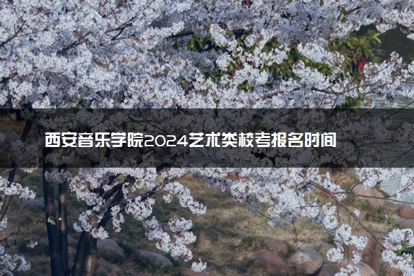 西安音乐学院2024艺术类校考报名时间 哪天报名