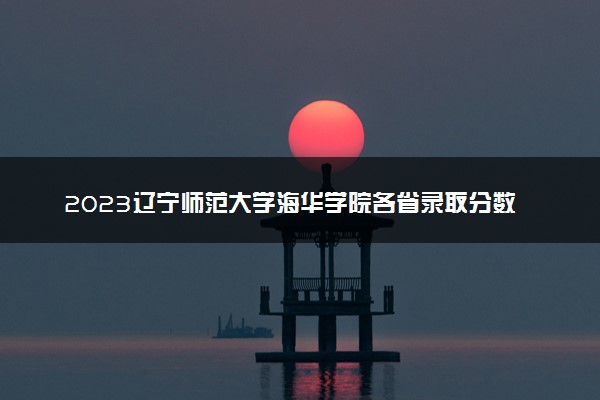 2023辽宁师范大学海华学院各省录取分数线是多少 投档最低分及位次