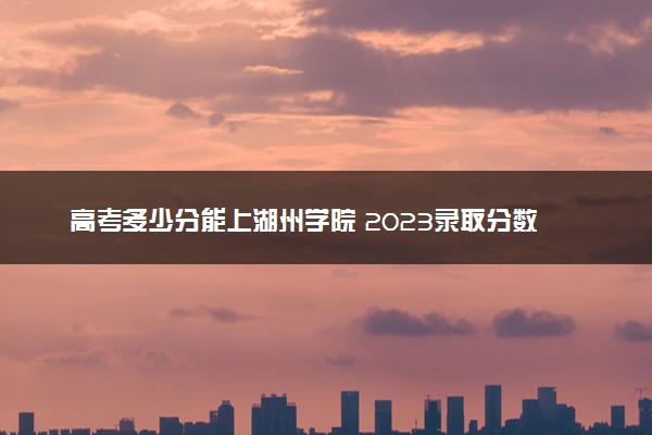 高考多少分能上湖州学院 2023录取分数线是多少