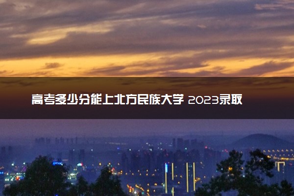 高考多少分能上北方民族大学 2023录取分数线是多少