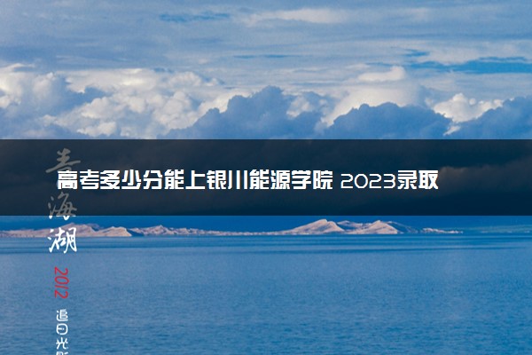 高考多少分能上银川能源学院 2023录取分数线是多少