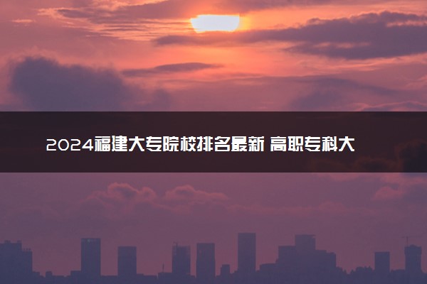 2024福建大专院校排名最新 高职专科大学排行榜【校友会】