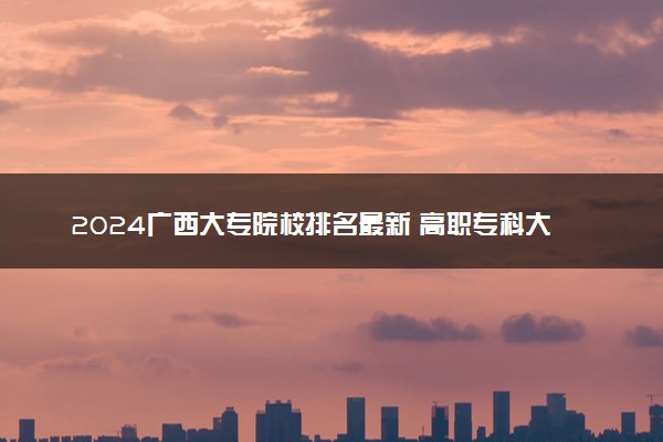 2024广西大专院校排名最新 高职专科大学排行榜【校友会】