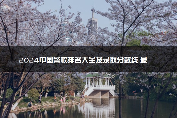 2024中国警校排名大全及录取分数线 最新名单整理