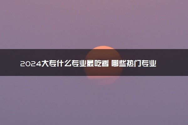 2024大专什么专业最吃香 哪些热门专业前景好