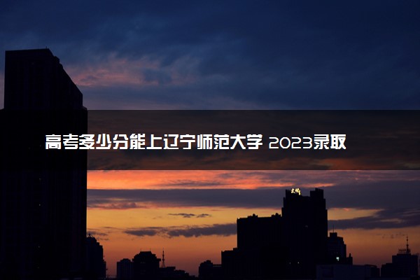 高考多少分能上辽宁师范大学 2023录取分数线是多少