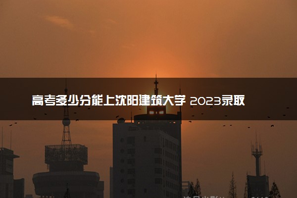 高考多少分能上沈阳建筑大学 2023录取分数线是多少