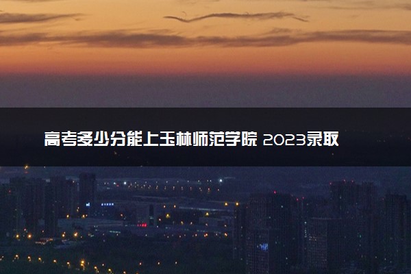 高考多少分能上玉林师范学院 2023录取分数线是多少