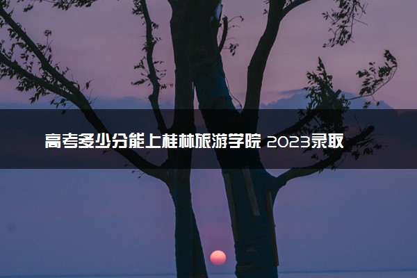 高考多少分能上桂林旅游学院 2023录取分数线是多少