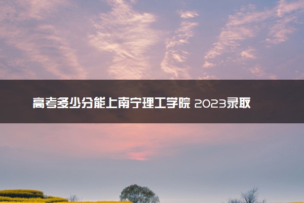 高考多少分能上南宁理工学院 2023录取分数线是多少