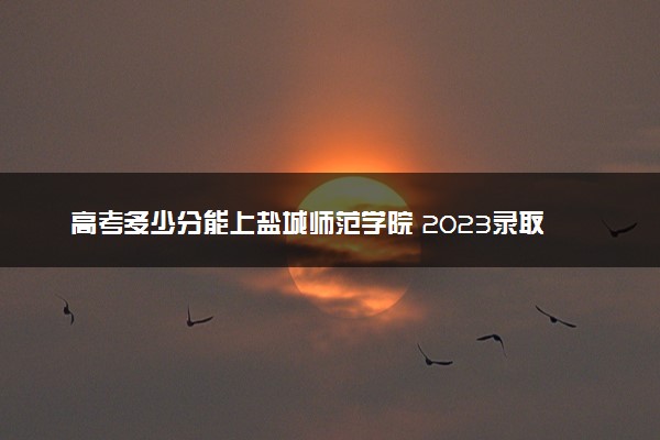 高考多少分能上盐城师范学院 2023录取分数线是多少