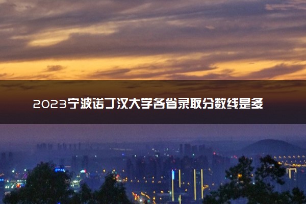 2023宁波诺丁汉大学各省录取分数线是多少 投档最低分及位次