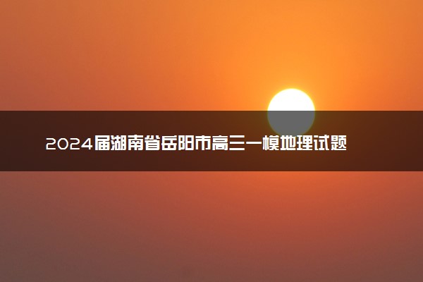 2024届湖南省岳阳市高三一模地理试题