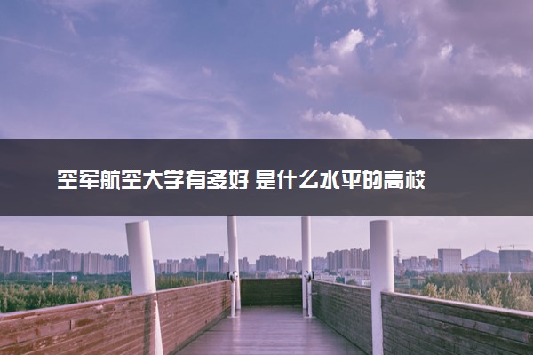 空军航空大学有多好 是什么水平的高校