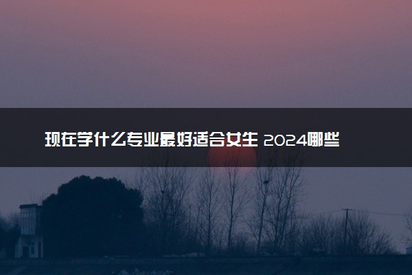 现在学什么专业最好适合女生 2024哪些专业前景好