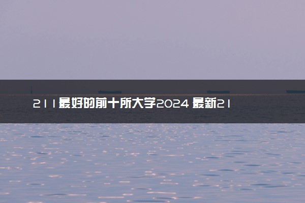 211最好的前十所大学2024 最新211院校排行榜