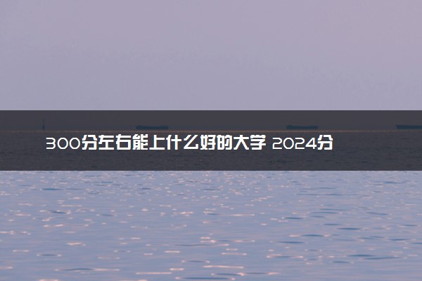 300分左右能上什么好的大学 2024分低但不错院校盘点