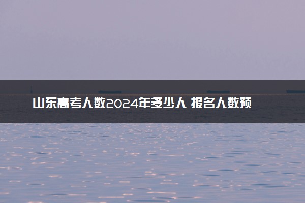 山东高考人数2024年多少人 报名人数预测