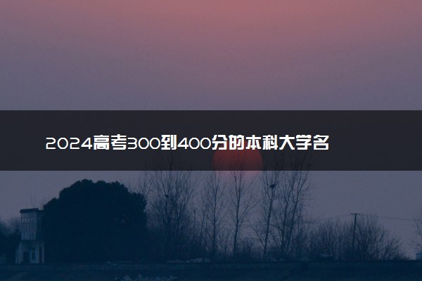 2024高考300到400分的本科大学名单 什么院校含金量高