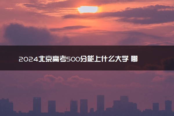 2024北京高考500分能上什么大学 哪些院校含金量高