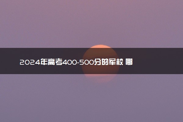 2024年高考400-500分的军校 哪些军校低分好考