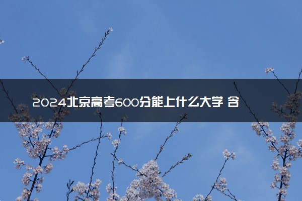 2024北京高考600分能上什么大学 含金量高的院校推荐