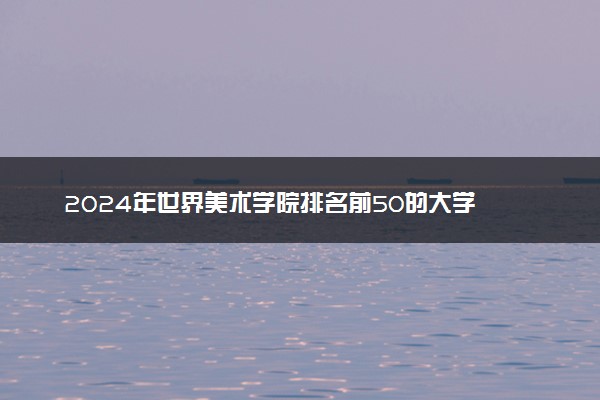 2024年世界美术学院排名前50的大学 哪些院校实力强