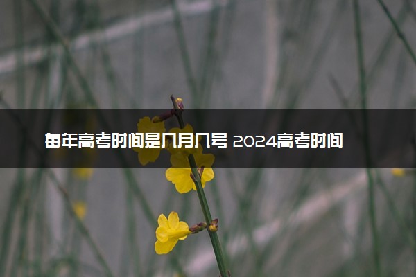 每年高考时间是几月几号 2024高考时间时间安排