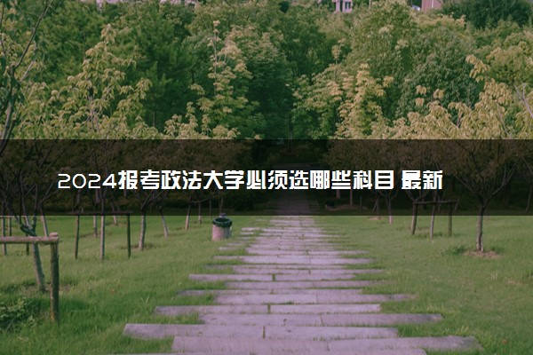 2024报考政法大学必须选哪些科目 最新选科要求