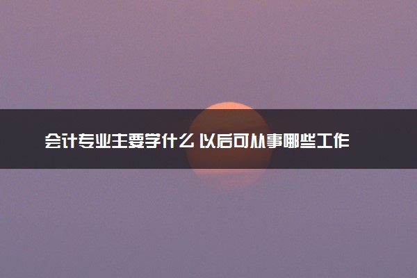 会计专业主要学什么 以后可从事哪些工作