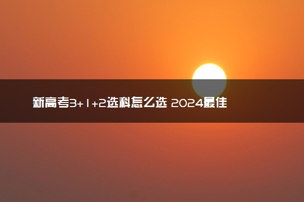 新高考3+1+2选科怎么选 2024最佳选科组合方案推荐