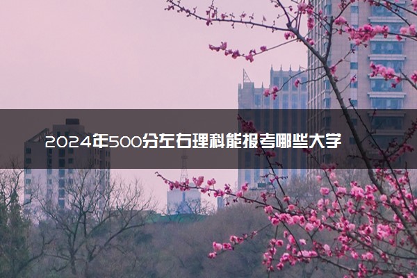 2024年500分左右理科能报考哪些大学 有什么推荐