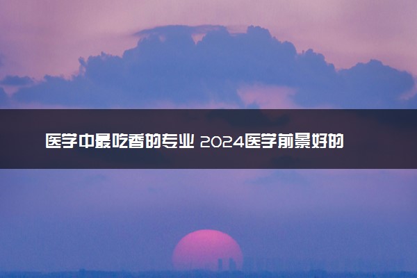 医学中最吃香的专业 2024医学前景好的专业推荐