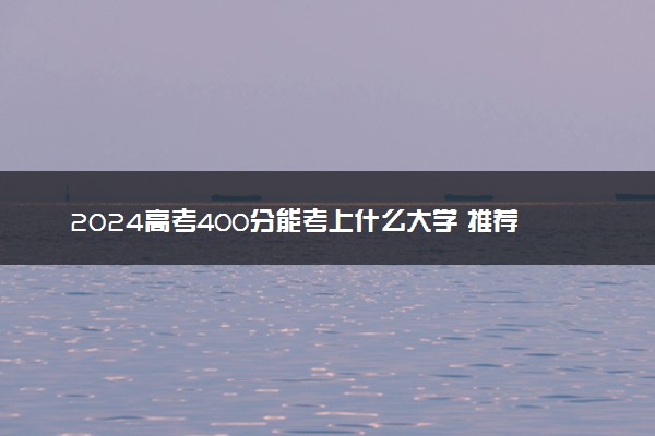 2024高考400分能考上什么大学 推荐报考的院校