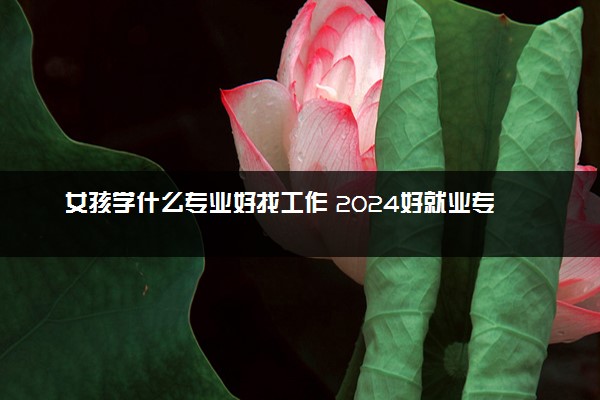 女孩学什么专业好找工作 2024好就业专业推荐