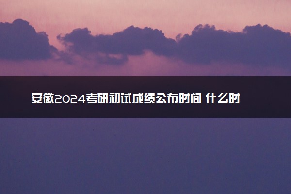 安徽2024考研初试成绩公布时间 什么时间出成绩