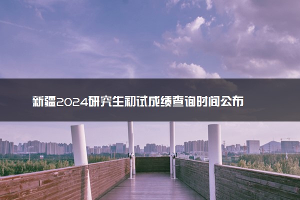 新疆2024研究生初试成绩查询时间公布 几号能查