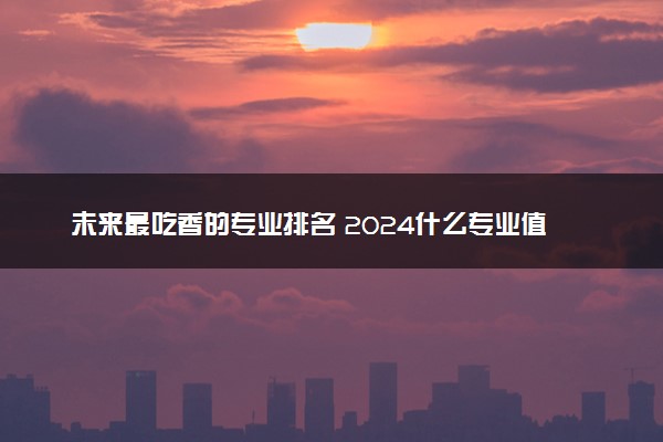 未来最吃香的专业排名 2024什么专业值得选择