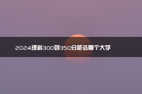 2024理科300到350分能选哪个大学 低分捡漏的院校推荐