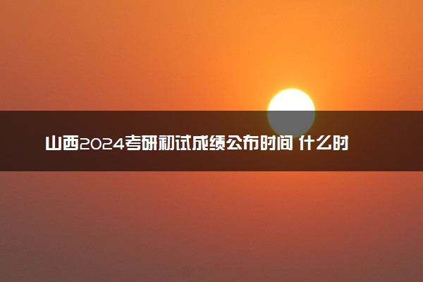 山西2024考研初试成绩公布时间 什么时间出成绩