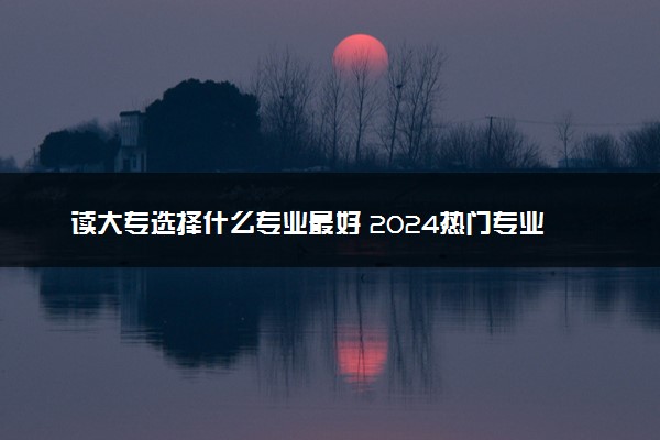 读大专选择什么专业最好 2024热门专业推荐