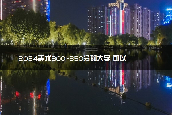 2024美术300~350分的大学 可以报考的大学推荐