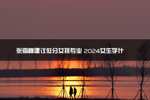 张雪峰建议低分女孩专业 2024女生学什么专业前景好