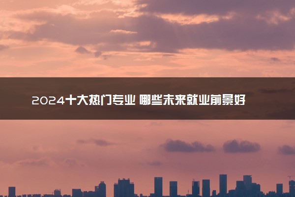 2024十大热门专业 哪些未来就业前景好