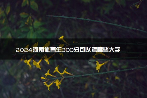 2024河南体育生300分可以考哪些大学 哪些值得报考