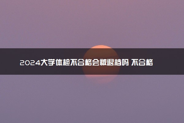 2024大学体检不合格会被退档吗 不合格怎么办